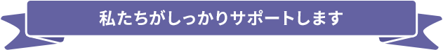 私たちがしっかりサポートします